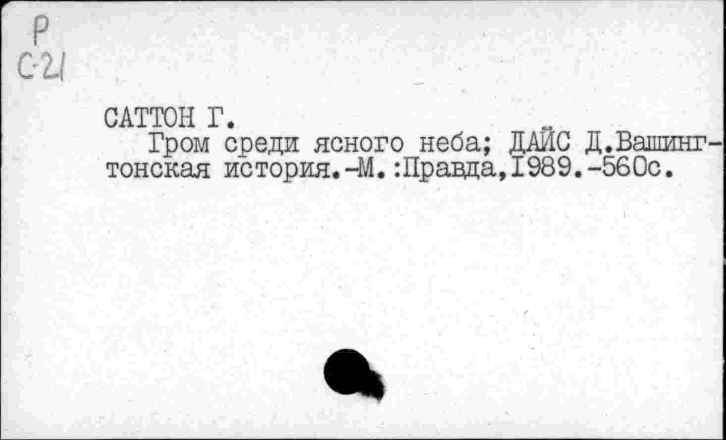 ﻿02.1
САТТОН Г.
Гром среди ясного неба; ДАИС Д.Вашинг тонская история. -М. :Правда, 1989.-560с.